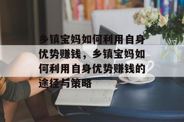 乡镇宝妈如何利用自身优势赚钱,乡镇宝妈如何利用自身优势赚钱的途径与策略 乡镇宝妈如何利用自身优势赚钱,乡镇宝妈如何利用自身优势赚钱的途径与策略