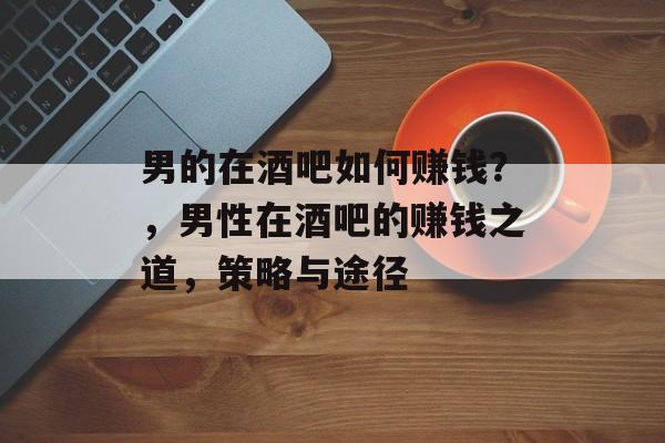 男的在酒吧如何赚钱?,男性在酒吧的赚钱之道,策略与途径 男的在酒吧如何赚钱?,男性在酒吧的赚钱之道,策略与途径