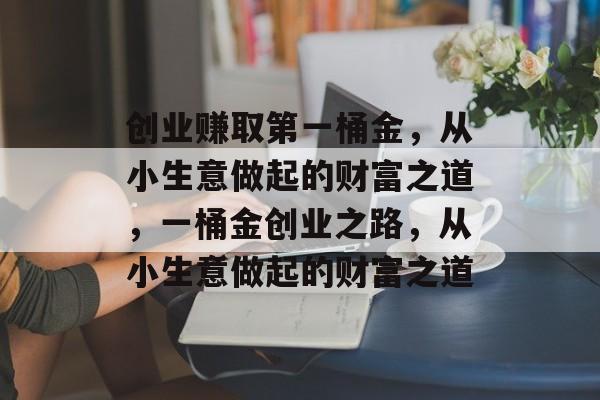 创业赚取第一桶金，从小生意做起的财富之道，一桶金创业之路，从小生意做起的财富之道
