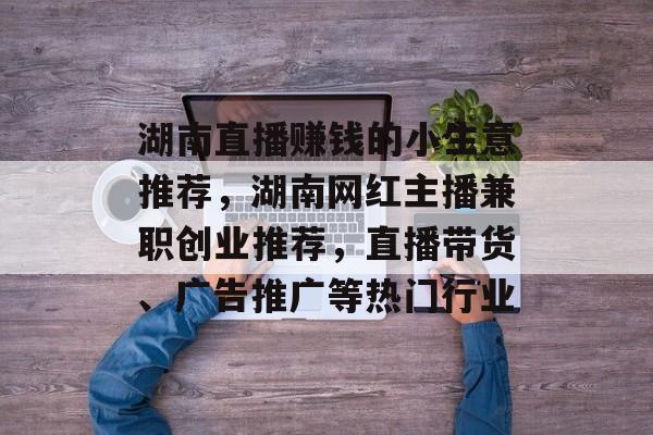 湖南直播赚钱的小生意推荐,湖南网红主播兼职创业推荐,直播带货、广告推广等热门行业 湖南直播赚钱的小生意推荐,湖南网红主播兼职创业推荐,直播带货、广告推广等热门行业