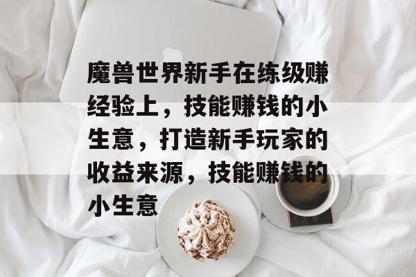 魔兽世界新手在练级赚经验上,技能赚钱的小生意,打造新手玩家的收益来源,技能赚钱的小生意 魔兽世界新手在练级赚经验上,技能赚钱的小生意,打造新手玩家的收益来源,技能赚钱的小生意