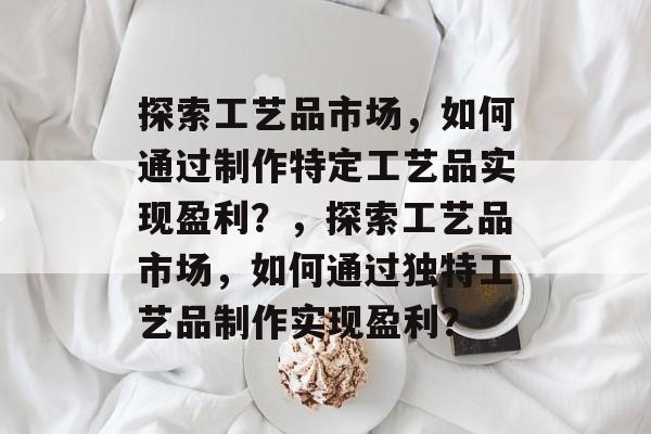 探索工艺品市场，如何通过制作特定工艺品实现盈利？，探索工艺品市场，如何通过独特工艺品制作实现盈利？