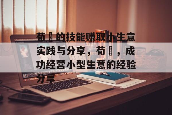 荀彧的技能赚取小生意实践与分享,荀彧,成功经营小型生意的经验分享 荀彧的技能赚取小生意实践与分享,荀彧,成功经营小型生意的经验分享