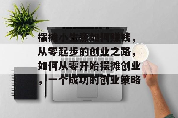 摆摊小生意如何赚钱，从零起步的创业之路，如何从零开始摆摊创业，一个成功的创业策略