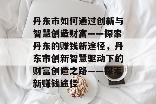 丹东市如何通过创新与智慧创造财富——探索丹东的赚钱新途径,丹东市创新智慧驱动下的财富创造之路——探索新赚钱途径 丹东市如何通过创新与智慧创造财富——探索丹东的赚钱新途径,丹东市创新智慧驱动下的财富创造之路——探索新赚钱途径