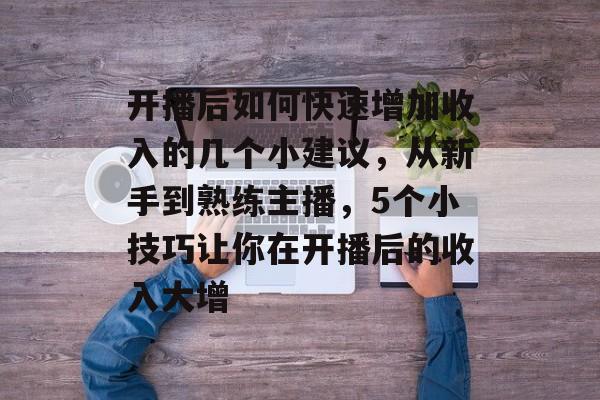 开播后如何快速增加收入的几个小建议，从新手到熟练主播，5个小技巧让你在开播后的收入大增