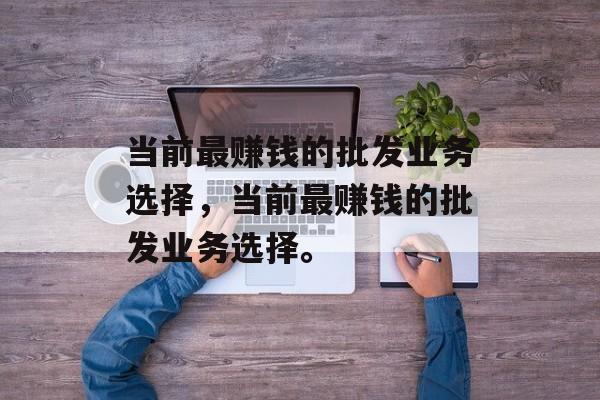 当前最赚钱的批发业务选择,当前最赚钱的批发业务选择。 当前最赚钱的批发业务选择,当前最赚钱的批发业务选择。