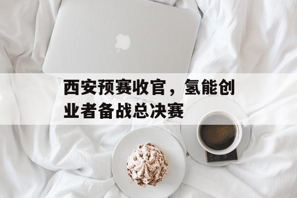 西安预赛收官,氢能创业者备战总决赛 西安预赛收官,氢能创业者备战总决赛