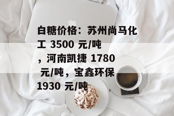白糖价格:苏州尚马化工 3500 元/吨,河南凯捷 1780 元/吨,宝鑫环保 1930 元/吨 白糖价格:苏州尚马化工 3500 元/吨,河南凯捷 1780 元/吨,宝鑫环保 1930 元/吨