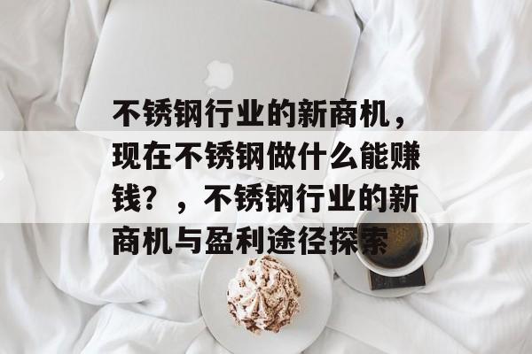 不锈钢行业的新商机,现在不锈钢做什么能赚钱?,不锈钢行业的新商机与盈利途径探索 不锈钢行业的新商机,现在不锈钢做什么能赚钱?,不锈钢行业的新商机与盈利途径探索
