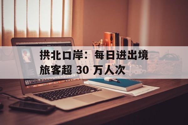 拱北口岸:每日进出境旅客超 30 万人次 拱北口岸:每日进出境旅客超 30 万人次
