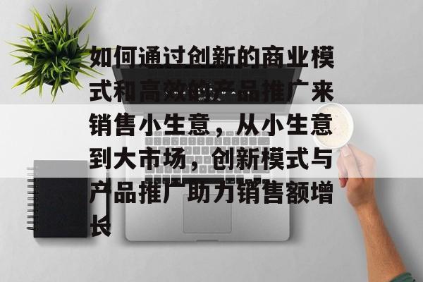 如何通过创新的商业模式和高效的产品推广来销售小生意,从小生意到大市场,创新模式与产品推广助力销售额增长 如何通过创新的商业模式和高效的产品推广来销售小生意,从小生意到大市场,创新模式与产品推广助力销售额增长