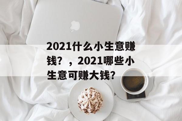 2021什么小生意赚钱?,2021哪些小生意可赚大钱? 2021什么小生意赚钱?,2021哪些小生意可赚大钱?