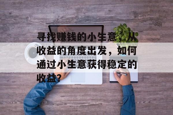 寻找赚钱的小生意,从收益的角度出发,如何通过小生意获得稳定的收益? 寻找赚钱的小生意,从收益的角度出发,如何通过小生意获得稳定的收益?