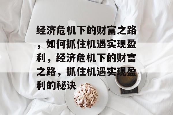 经济危机下的财富之路,如何抓住机遇实现盈利,经济危机下的财富之路,抓住机遇实现盈利的秘诀 经济危机下的财富之路,如何抓住机遇实现盈利,经济危机下的财富之路,抓住机遇实现盈利的秘诀