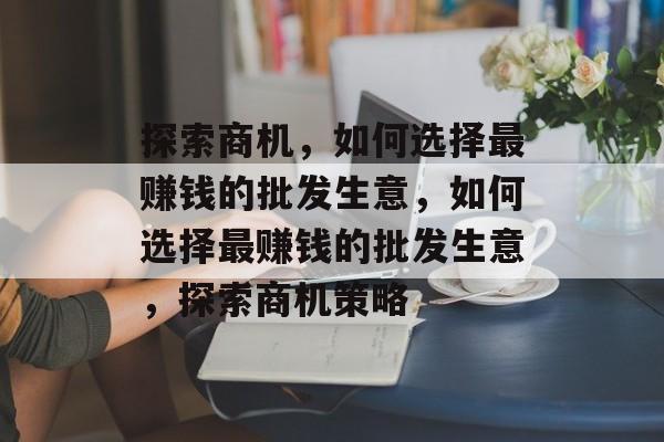 探索商机,如何选择最赚钱的批发生意,如何选择最赚钱的批发生意,探索商机策略 探索商机,如何选择最赚钱的批发生意,如何选择最赚钱的批发生意,探索商机策略