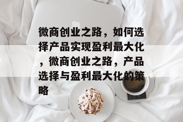 微商创业之路,如何选择产品实现盈利最大化,微商创业之路,产品选择与盈利最大化的策略 微商创业之路,如何选择产品实现盈利最大化,微商创业之路,产品选择与盈利最大化的策略