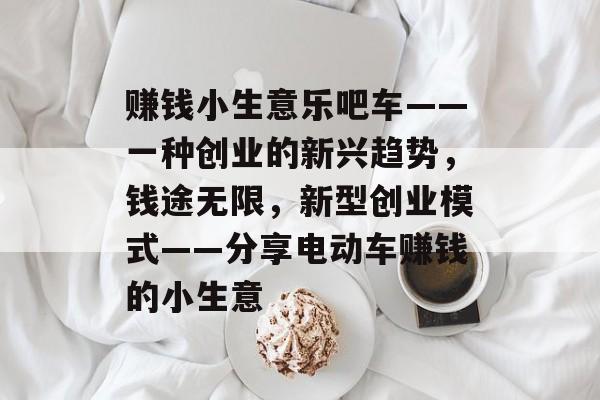 赚钱小生意乐吧车——一种创业的新兴趋势,钱途无限,新型创业模式——分享电动车赚钱的小生意 赚钱小生意乐吧车——一种创业的新兴趋势,钱途无限,新型创业模式——分享电动车赚钱的小生意