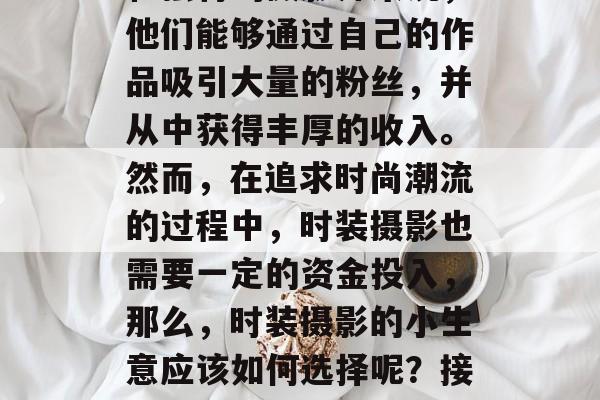时装摄影,一直以来都是人们关注的焦点,尤其是对于一些拥有创意和独特的摄影师来说,他们能够通过自己的作品吸引大量的粉丝,并从中获得丰厚的收入。然而,在追求时尚潮流的过程中,时装摄影也需要一定的资金投入,那么,时装摄影的小生意应该如何选择呢?接下来我们将为大家介绍一些赚钱的小生意。,如何经营一个成功的时装摄影小生意? 时装摄影,一直以来都是人们关注的焦点,尤其是对于一些拥有创意和独特的摄影师来说,他们能够通过自己的作品吸引大量的粉丝,并从中获得丰厚的收入。然而,在追求时尚潮流的过程中,时装摄影也需要一定的资金投入,那么,时装摄影的小生意应该如何选择呢?接下来我们将为大家介绍一些赚钱的小生意。,如何经营一个成功的时装摄影小生意?