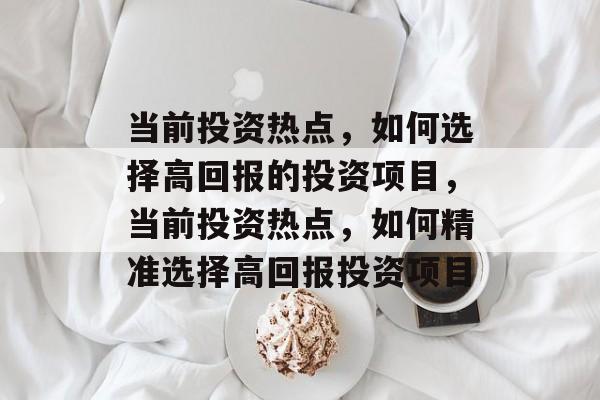 当前投资热点,如何选择高回报的投资项目,当前投资热点,如何精准选择高回报投资项目 当前投资热点,如何选择高回报的投资项目,当前投资热点,如何精准选择高回报投资项目