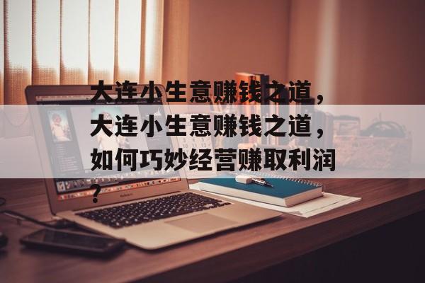 大连小生意赚钱之道,大连小生意赚钱之道,如何巧妙经营赚取利润? 大连小生意赚钱之道,大连小生意赚钱之道,如何巧妙经营赚取利润?