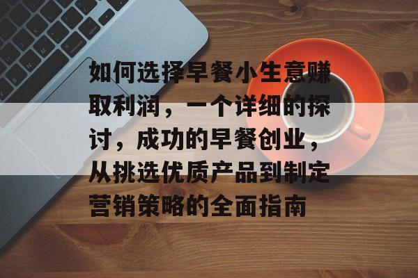 如何选择早餐小生意赚取利润,一个详细的探讨,成功的早餐创业,从挑选优质产品到制定营销策略的全面指南 如何选择早餐小生意赚取利润,一个详细的探讨,成功的早餐创业,从挑选优质产品到制定营销策略的全面指南