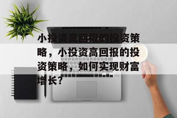 小投资高回报的投资策略,小投资高回报的投资策略,如何实现财富增长? 小投资高回报的投资策略,小投资高回报的投资策略,如何实现财富增长?