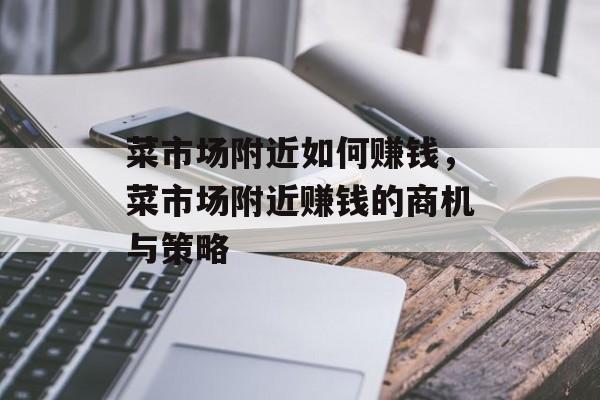 菜市场附近如何赚钱,菜市场附近赚钱的商机与策略 菜市场附近如何赚钱,菜市场附近赚钱的商机与策略