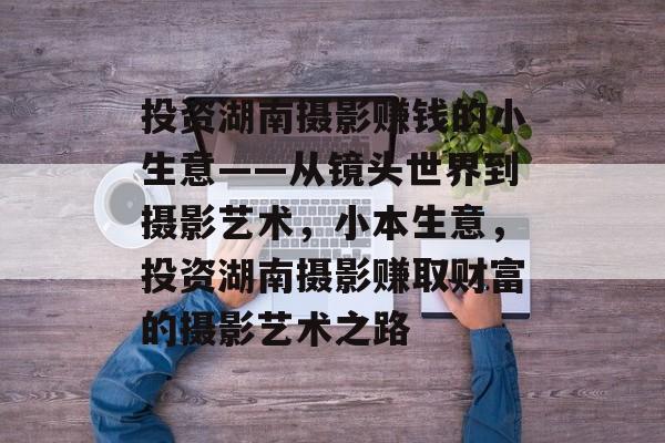 投资湖南摄影赚钱的小生意——从镜头世界到摄影艺术,小本生意,投资湖南摄影赚取财富的摄影艺术之路 投资湖南摄影赚钱的小生意——从镜头世界到摄影艺术,小本生意,投资湖南摄影赚取财富的摄影艺术之路