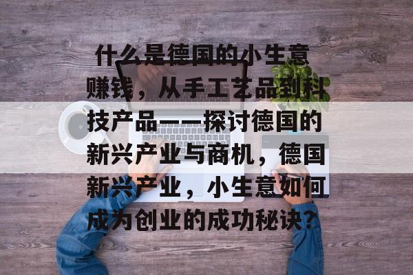 什么是德国的小生意赚钱,从手工艺品到科技产品——探讨德国的新兴产业与商机,德国新兴产业,小生意如何成为创业的成功秘诀?  什么是德国的小生意赚钱,从手工艺品到科技产品——探讨德国的新兴产业与商机,德国新兴产业,小生意如何成为创业的成功秘诀?