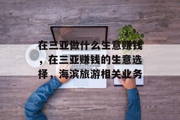在三亚做什么生意赚钱，在三亚赚钱的生意选择，海滨旅游相关业务