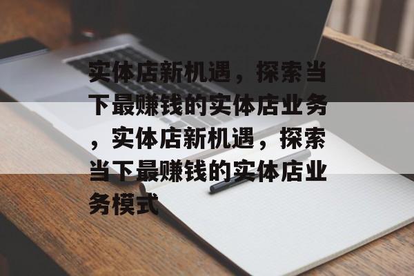 实体店新机遇,探索当下最赚钱的实体店业务,实体店新机遇,探索当下最赚钱的实体店业务模式 实体店新机遇,探索当下最赚钱的实体店业务,实体店新机遇,探索当下最赚钱的实体店业务模式