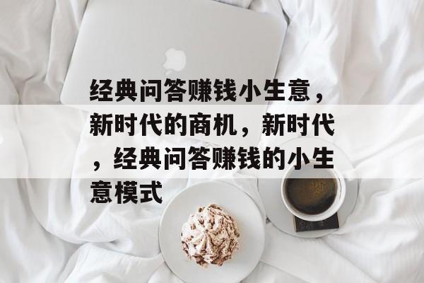 经典问答赚钱小生意,新时代的商机,新时代,经典问答赚钱的小生意模式 经典问答赚钱小生意,新时代的商机,新时代,经典问答赚钱的小生意模式