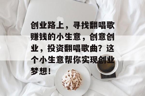 创业路上,寻找翻唱歌赚钱的小生意,创意创业,投资翻唱歌曲?这个小生意帮你实现创业梦想! 创业路上,寻找翻唱歌赚钱的小生意,创意创业,投资翻唱歌曲?这个小生意帮你实现创业梦想!