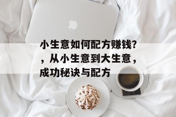 小生意如何配方赚钱?,从小生意到大生意,成功秘诀与配方 小生意如何配方赚钱?,从小生意到大生意,成功秘诀与配方