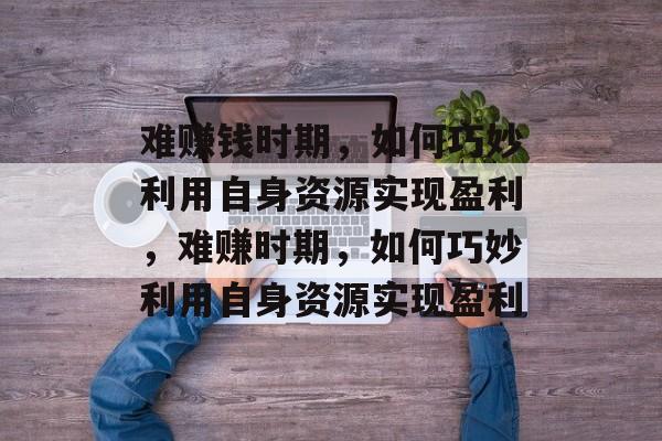 难赚钱时期,如何巧妙利用自身资源实现盈利,难赚时期,如何巧妙利用自身资源实现盈利 难赚钱时期,如何巧妙利用自身资源实现盈利,难赚时期,如何巧妙利用自身资源实现盈利