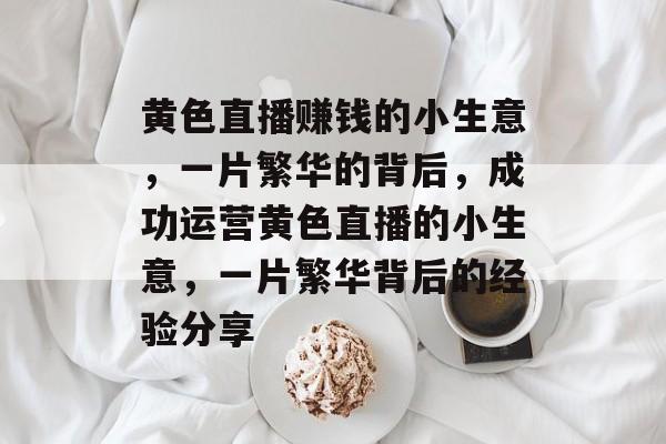 黄色直播赚钱的小生意,一片繁华的背后,成功运营黄色直播的小生意,一片繁华背后的经验分享 黄色直播赚钱的小生意,一片繁华的背后,成功运营黄色直播的小生意,一片繁华背后的经验分享