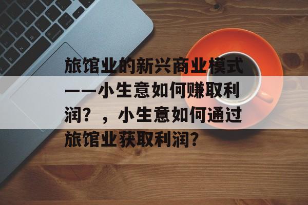 旅馆业的新兴商业模式——小生意如何赚取利润?,小生意如何通过旅馆业获取利润? 旅馆业的新兴商业模式——小生意如何赚取利润?,小生意如何通过旅馆业获取利润?