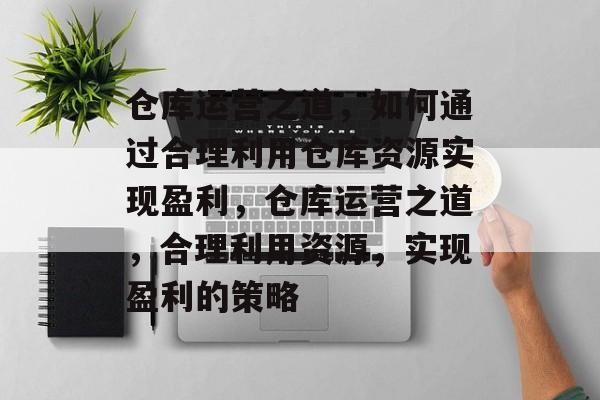 仓库运营之道,如何通过合理利用仓库资源实现盈利,仓库运营之道,合理利用资源,实现盈利的策略 仓库运营之道,如何通过合理利用仓库资源实现盈利,仓库运营之道,合理利用资源,实现盈利的策略