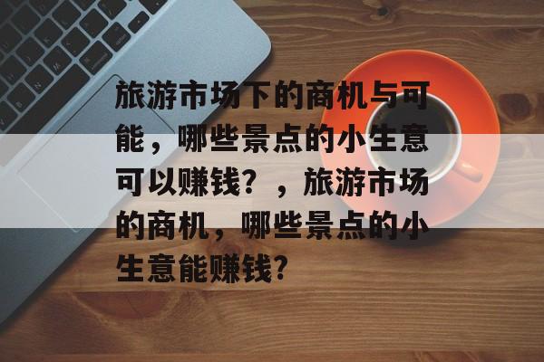 旅游市场下的商机与可能,哪些景点的小生意可以赚钱?,旅游市场的商机,哪些景点的小生意能赚钱? 旅游市场下的商机与可能,哪些景点的小生意可以赚钱?,旅游市场的商机,哪些景点的小生意能赚钱?