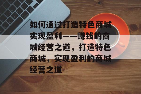 如何通过打造特色商城实现盈利——赚钱的商城经营之道,打造特色商城,实现盈利的商城经营之道 如何通过打造特色商城实现盈利——赚钱的商城经营之道,打造特色商城,实现盈利的商城经营之道