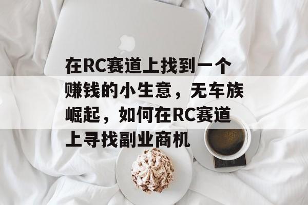 在RC赛道上找到一个赚钱的小生意,无车族崛起,如何在RC赛道上寻找副业商机 在RC赛道上找到一个赚钱的小生意,无车族崛起,如何在RC赛道上寻找副业商机