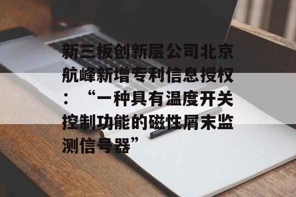 新三板创新层公司北京航峰新增专利信息授权：“一种具有温度开关控制功能的磁性屑末监测信号器”