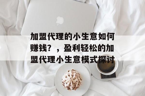 加盟代理的小生意如何赚钱?,盈利轻松的加盟代理小生意模式探讨 加盟代理的小生意如何赚钱?,盈利轻松的加盟代理小生意模式探讨