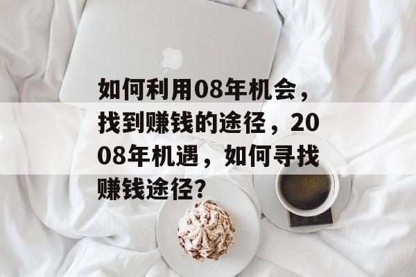 如何利用08年机会,找到赚钱的途径,2008年机遇,如何寻找赚钱途径? 如何利用08年机会,找到赚钱的途径,2008年机遇,如何寻找赚钱途径?