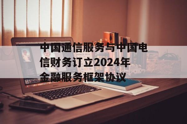 中国通信服务与中国电信财务订立2024年金融服务框架协议 中国通信服务与中国电信财务订立2024年金融服务框架协议