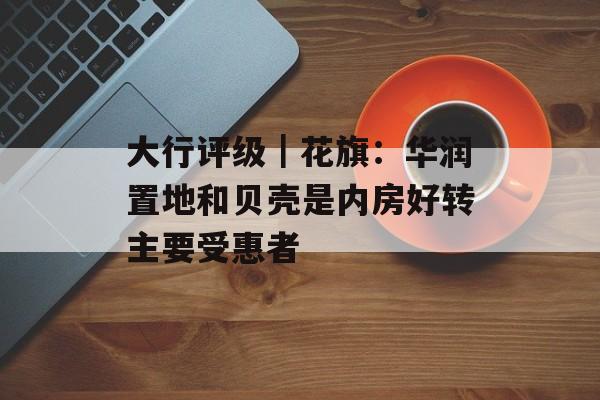 大行评级|花旗:华润置地和贝壳是内房好转主要受惠者 大行评级|花旗:华润置地和贝壳是内房好转主要受惠者