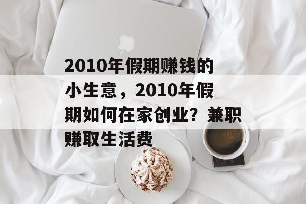 2010年假期赚钱的小生意,2010年假期如何在家创业?兼职赚取生活费 2010年假期赚钱的小生意,2010年假期如何在家创业?兼职赚取生活费