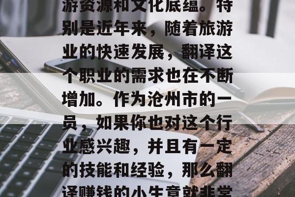 沧州市作为一个历史文化名城,有着丰富的旅游资源和文化底蕴。特别是近年来,随着旅游业的快速发展,翻译这个职业的需求也在不断增加。作为沧州市的一员,如果你也对这个行业感兴趣,并且有一定的技能和经验,那么翻译赚钱的小生意就非常适合你。,沧州市职业市场发展前景广阔。 沧州市作为一个历史文化名城,有着丰富的旅游资源和文化底蕴。特别是近年来,随着旅游业的快速发展,翻译这个职业的需求也在不断增加。作为沧州市的一员,如果你也对这个行业感兴趣,并且有一定的技能和经验,那么翻译赚钱的小生意就非常适合你。,沧州市职业市场发展前景广阔。