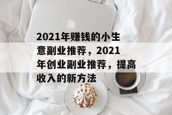 2021年赚钱的小生意副业推荐,2021年创业副业推荐,提高收入的新方法 2021年赚钱的小生意副业推荐,2021年创业副业推荐,提高收入的新方法